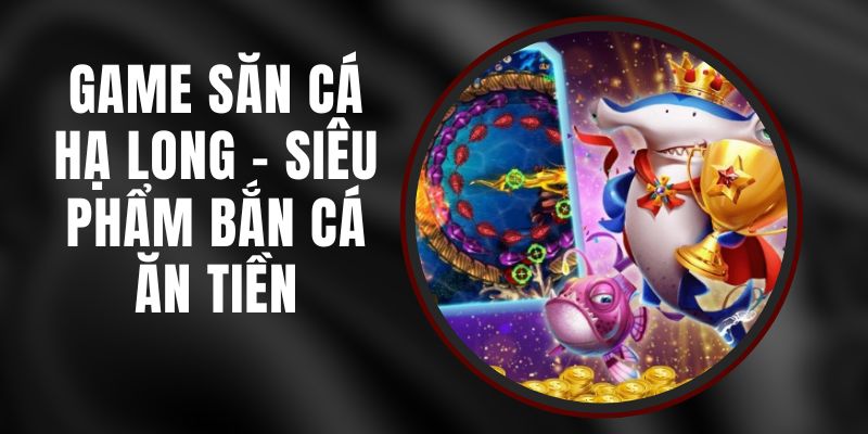 Game Săn Cá Hạ Long - Siêu Phẩm Bắn Cá Ăn Tiền